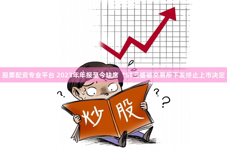 股票配资专业平台 2023年年报至今缺席  *ST三盛被交易所下发终止上市决定