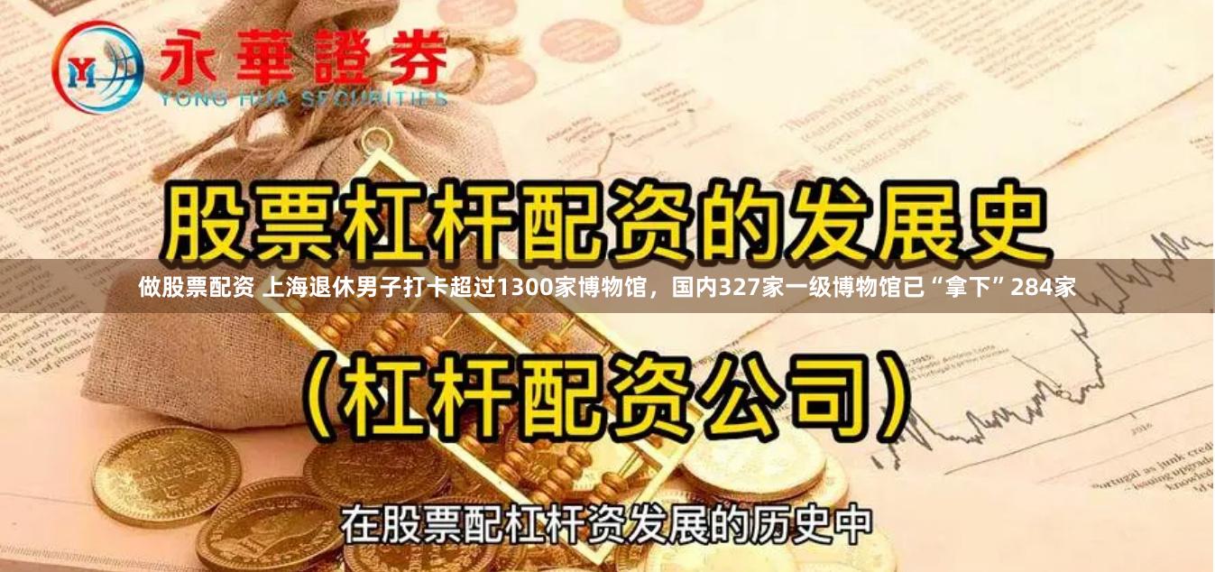 做股票配资 上海退休男子打卡超过1300家博物馆，国内327家一级博物馆已“拿下”284家