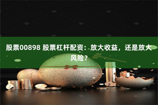 股票00898 股票杠杆配资：放大收益，还是放大风险？